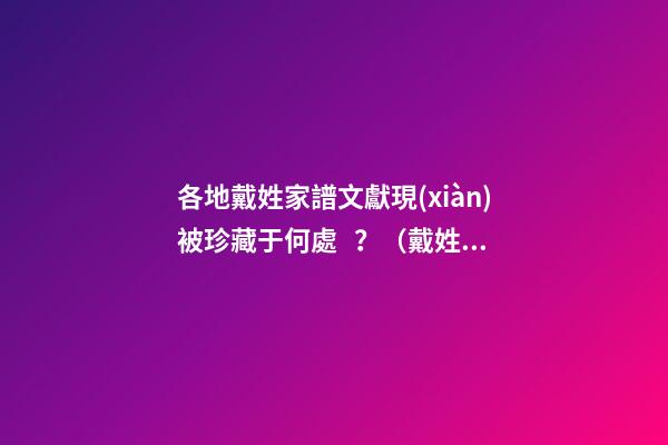 各地戴姓家譜文獻現(xiàn)被珍藏于何處？（戴姓的族譜）